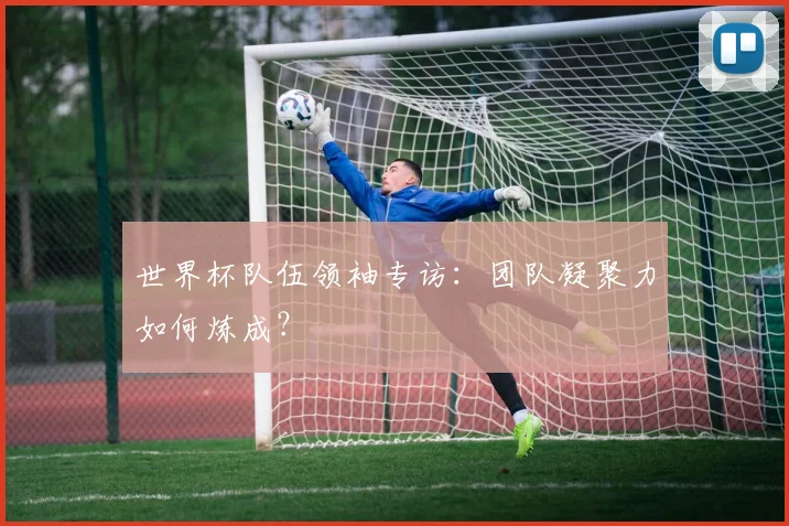 世界杯队伍领袖专访：团队凝聚力如何炼成？