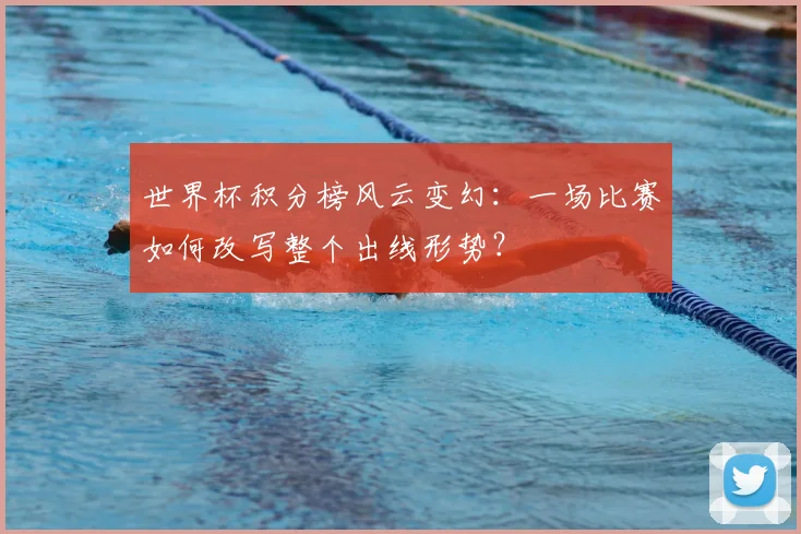 世界杯积分榜风云变幻：一场比赛如何改写整个出线形势？