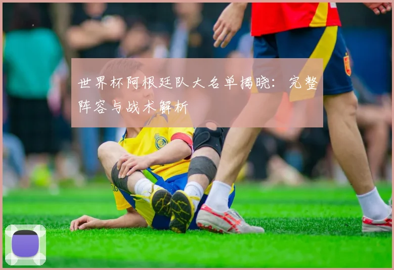世界杯阿根廷队大名单揭晓：完整阵容与战术解析