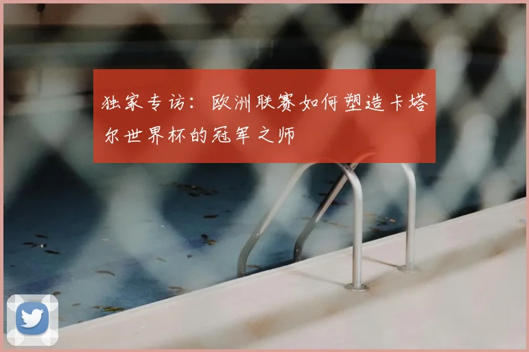 独家专访:欧洲联赛如何塑造卡塔尔世界杯的冠军之师