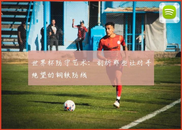 世界杯防守艺术：剖析那些让对手绝望的钢铁防线