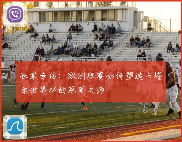 独家专访:欧洲联赛如何塑造卡塔尔世界杯的冠军之师