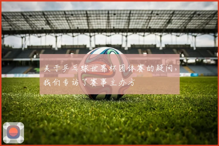 关于乒乓球世界杯团体赛的疑问，我们专访了赛事主办方