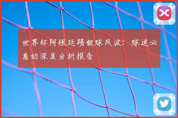 世界杯阿根廷踢假球风波：球迷必看的深度分析报告