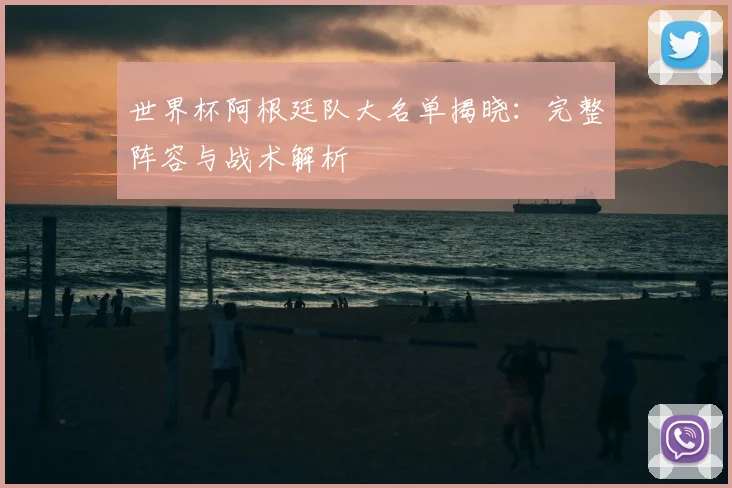 世界杯阿根廷队大名单揭晓：完整阵容与战术解析