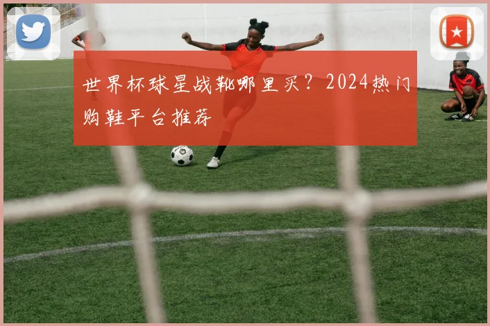 世界杯球星战靴哪里买?2024热门购鞋平台推荐