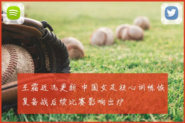 王霜近况更新 中国女足核心训练恢复备战后续比赛影响出炉