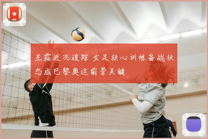 王霜近况追踪 女足核心训练备战状态成巴黎奥运前景关键