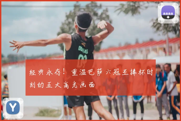 经典永存！重温巴萨六冠王捧杯时刻的五大高光画面