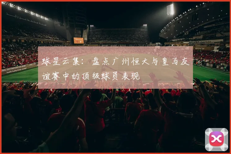 球星云集：盘点广州恒大与皇马友谊赛中的顶级球员表现