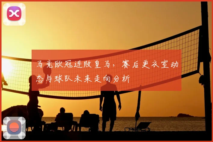 马竞欧冠连败皇马，赛后更衣室动态与球队未来走向分析