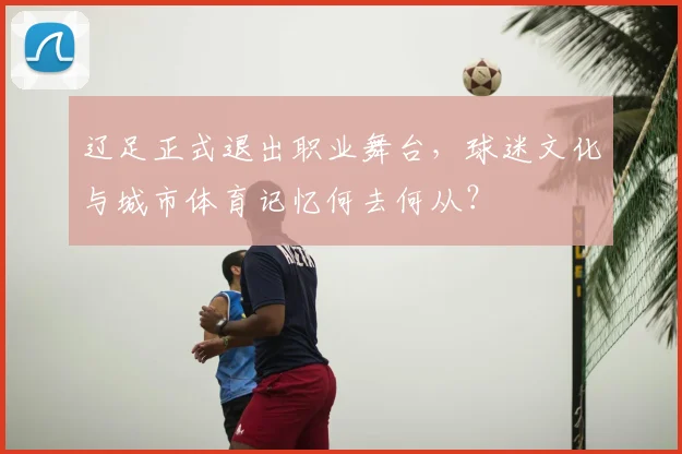 辽足正式退出职业舞台，球迷文化与城市体育记忆何去何从？