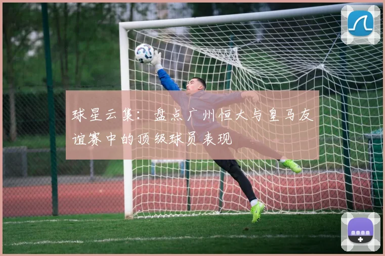 球星云集：盘点广州恒大与皇马友谊赛中的顶级球员表现