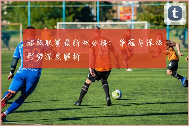 超级联赛最新积分榜：争冠与保级形势深度解析