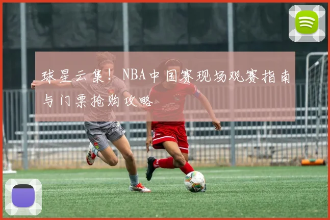 球星云集！NBA中国赛现场观赛指南与门票抢购攻略