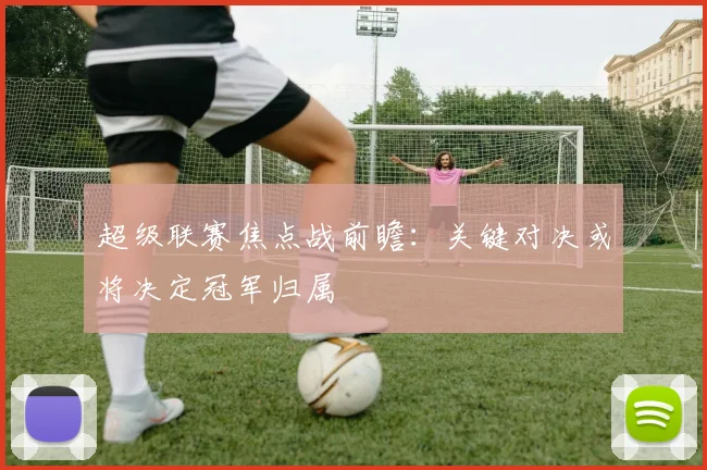 超级联赛焦点战前瞻：关键对决或将决定冠军归属