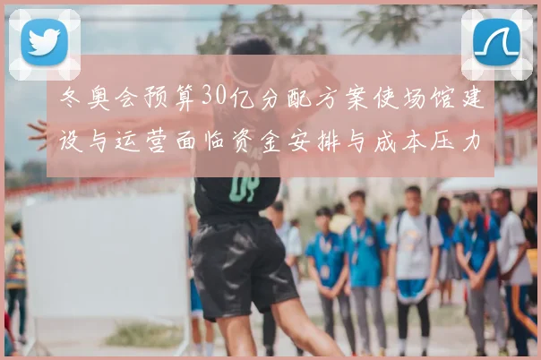 冬奥会预算30亿分配方案使场馆建设与运营面临资金安排与成本压力